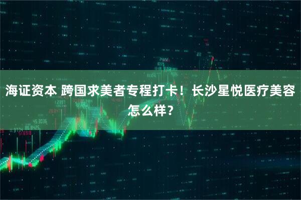 海证资本 跨国求美者专程打卡！长沙星悦医疗美容怎么样？