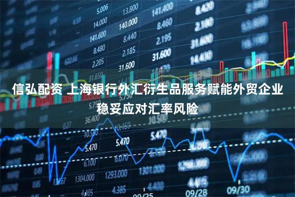 信弘配资 上海银行外汇衍生品服务赋能外贸企业稳妥应对汇率风险