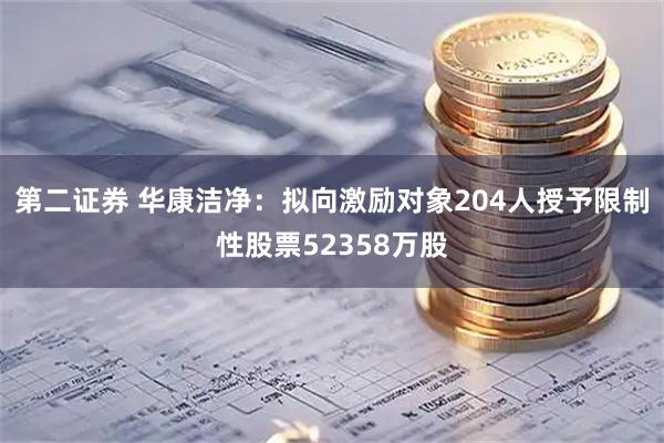 第二证券 华康洁净:拟向激励对象204人授予限制性股票52358万股
