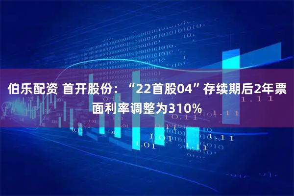 伯乐配资 首开股份:“22首股04”存续期后2年票面利率调整为310%