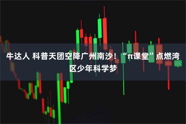 牛达人 科普天团空降广州南沙!“π课堂”点燃湾区少年科学梦