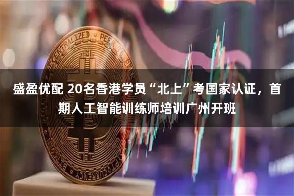盛盈优配 20名香港学员“北上”考国家认证,首期人工智能训练师培训广州开班