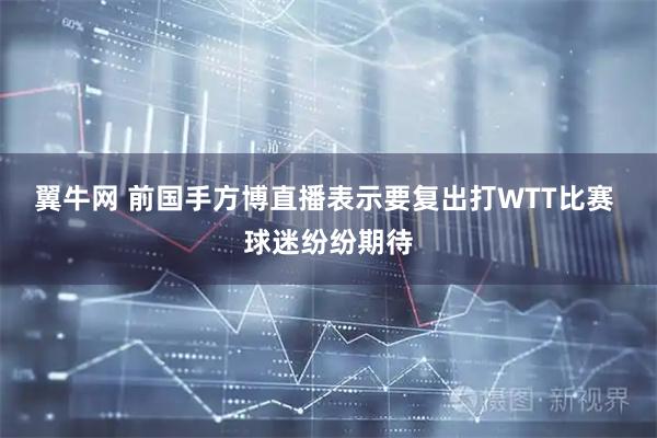 翼牛网 前国手方博直播表示要复出打WTT比赛 球迷纷纷期待