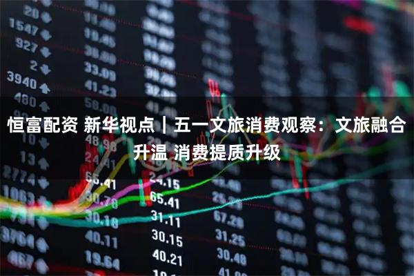 恒富配资 新华视点｜五一文旅消费观察：文旅融合升温 消费提质升级