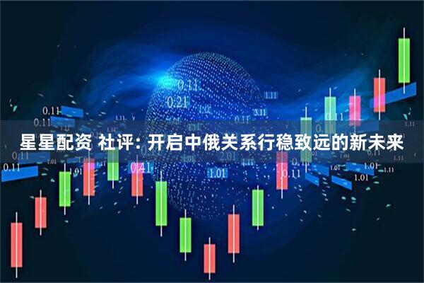 星星配资 社评: 开启中俄关系行稳致远的新未来