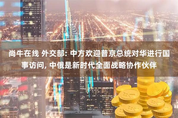尚牛在线 外交部: 中方欢迎普京总统对华进行国事访问, 中俄是新时代全面战略协作伙伴