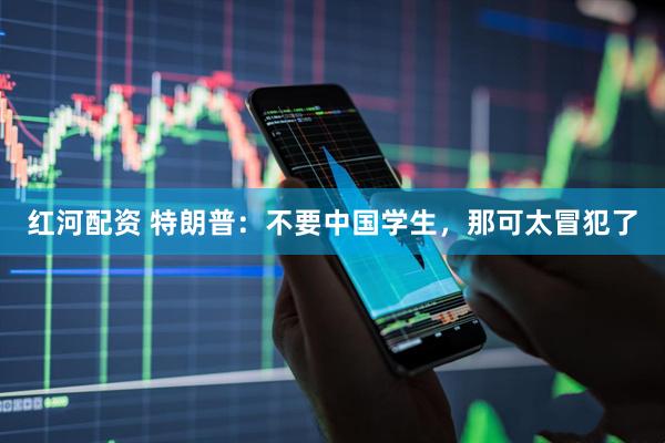 红河配资 特朗普：不要中国学生，那可太冒犯了