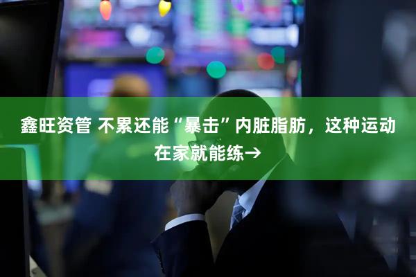 鑫旺资管 不累还能“暴击”内脏脂肪,这种运动在家就能练→