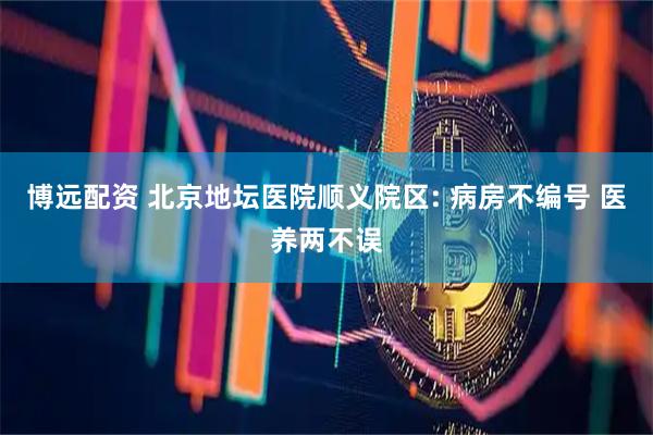 博远配资 北京地坛医院顺义院区: 病房不编号 医养两不误
