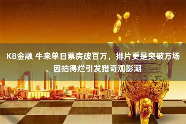 K8金融 牛来单日票房破百万，排片更是突破万场，因拍得烂引发猎奇观影潮