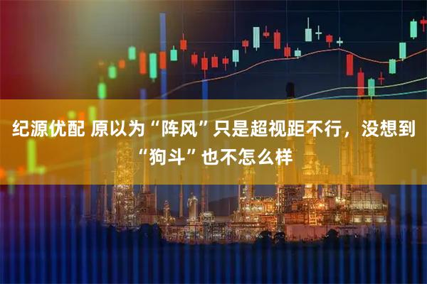 纪源优配 原以为“阵风”只是超视距不行，没想到“狗斗”也不怎么样