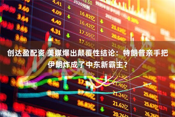 创达盈配资 美媒爆出颠覆性结论：特朗普亲手把伊朗炸成了中东新霸主？