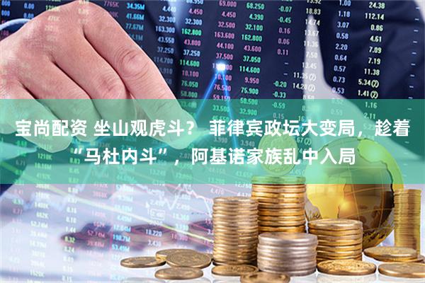 宝尚配资 坐山观虎斗? 菲律宾政坛大变局,趁着“马杜内斗”,阿基诺家族乱中入局