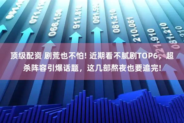 顶级配资 剧荒也不怕! 近期看不腻剧TOP6，超杀阵容引爆话题，这几部熬夜也要追完!