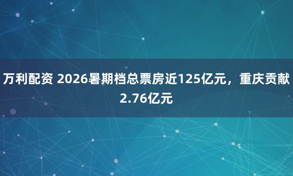 万利配资 2026暑期档总票房近125亿元，重庆贡献2.76亿元